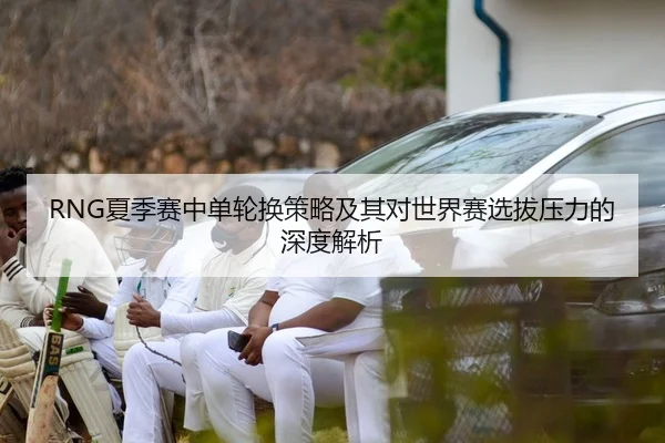 RNG夏季赛中单轮换策略及其对世界赛选拔压力的深度解析