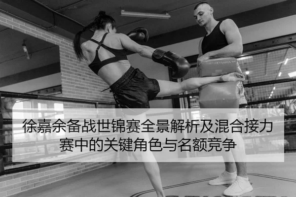 徐嘉余备战世锦赛全景解析及混合接力赛中的关键角色与名额竞争